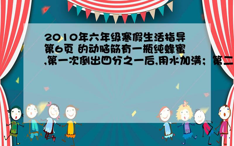 2010年六年级寒假生活指导第6页 的动脑筋有一瓶纯蜂蜜,第一次倒出四分之一后,用水加满；第二次倒出四分之三后,用水加满；第三次倒出四分之三后,用水加满.请问：这时瓶中的水占几分之