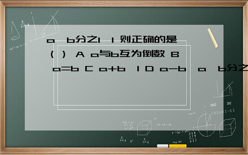 a×b分之1>1 则正确的是（） A a与b互为倒数 B a=b C a+b>1 D a-b>a×b分之1>1 则正确的是（） A a与b互为倒数 B a=b   C a+b>1 D a-b>0