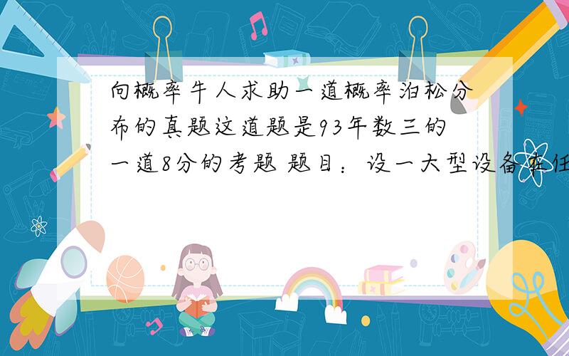 向概率牛人求助一道概率泊松分布的真题这道题是93年数三的一道8分的考题 题目：设一大型设备在任何长为t的时间内发生故障的次数N（t）服从参数为λt的泊松分布. （1）求相继两次故障之