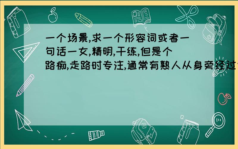 一个场景,求一个形容词或者一句话一女,精明,干练,但是个路痴,走路时专注,通常有熟人从身旁经过也无知觉.不擅长找东西,想找的东西明明就在眼前也能找上一天.但在茫茫人海中,一眼就能找