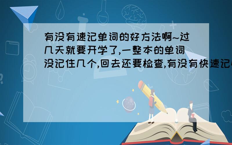 有没有速记单词的好方法啊~过几天就要开学了,一整本的单词没记住几个,回去还要检查,有没有快速记忆的方法啊!有的给我一些指教啊~