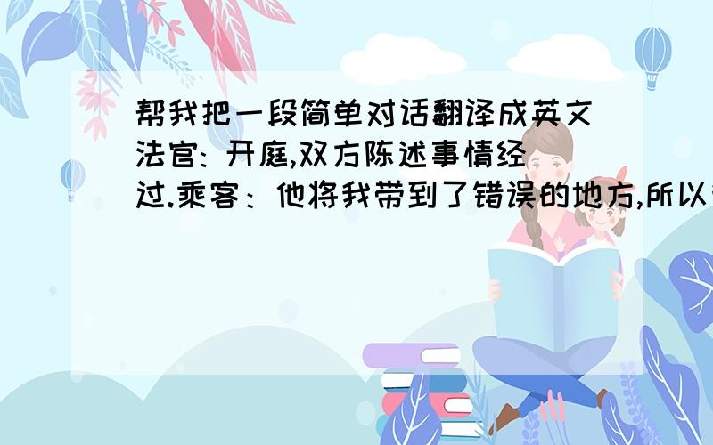 帮我把一段简单对话翻译成英文法官: 开庭,双方陈述事情经过.乘客：他将我带到了错误的地方,所以我拒绝付钱.司机：当时他打车的时候已经喝了很多酒,我没明白他说要去哪,但是后来我向