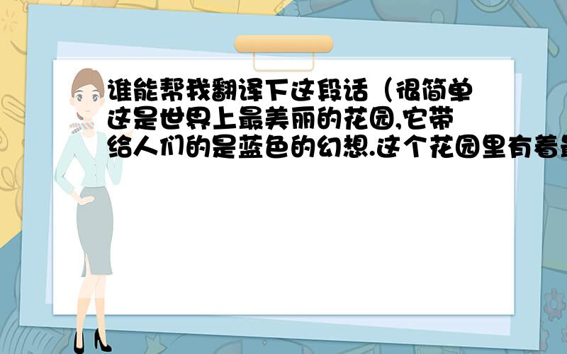 谁能帮我翻译下这段话（很简单这是世界上最美丽的花园,它带给人们的是蓝色的幻想.这个花园里有着最美的阳光,有着最青的绿草,有着一望无边的海水,飘飞的雪花.