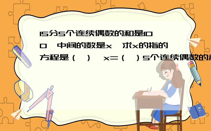 15分5个连续偶数的和是100,中间的数是x,求x的指的方程是（ ）,x=（ ）5个连续偶数的和是100，中间的数是x，求x的值的方程是（ x=（ ）