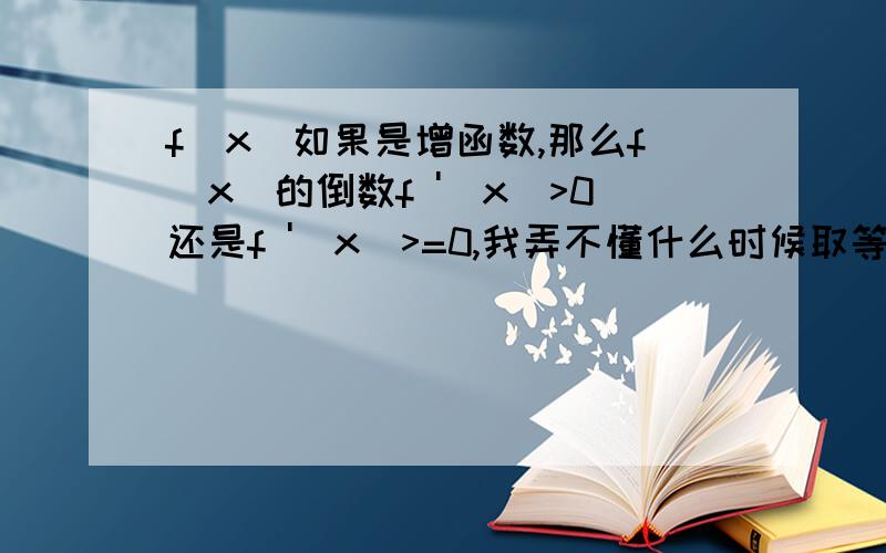 f(x)如果是增函数,那么f(x)的倒数f '(x)>0还是f '(x)>=0,我弄不懂什么时候取等号,什么时候不取,有些时候好像取不取结果都一样?