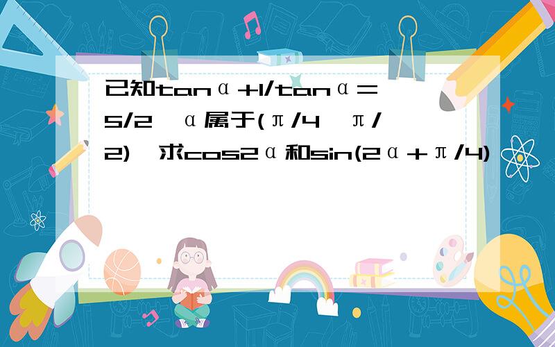 已知tanα+1/tanα=5/2,α属于(π/4,π/2),求cos2α和sin(2α+π/4)