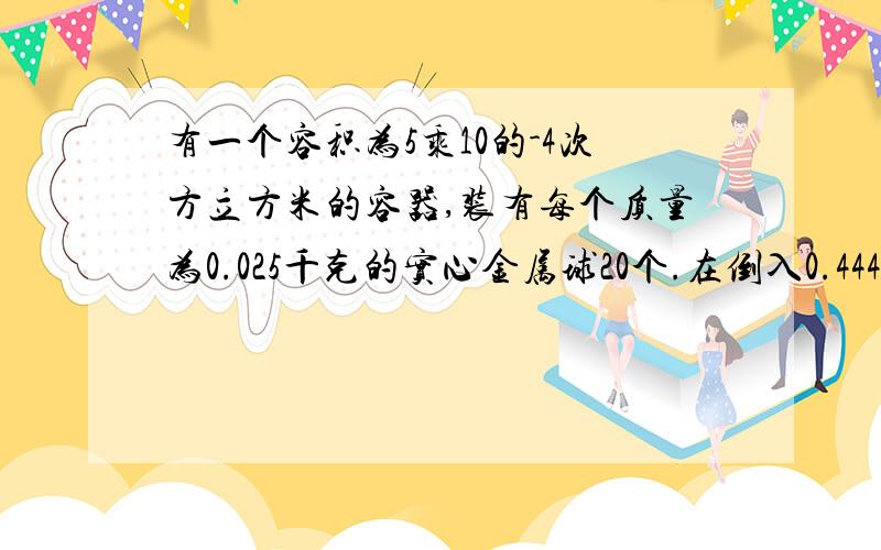 有一个容积为5乘10的-4次方立方米的容器,装有每个质量为0.025千克的实心金属球20个.在倒入0.444千克的水后,液面正好与容器口相平.求此金属球的密度.