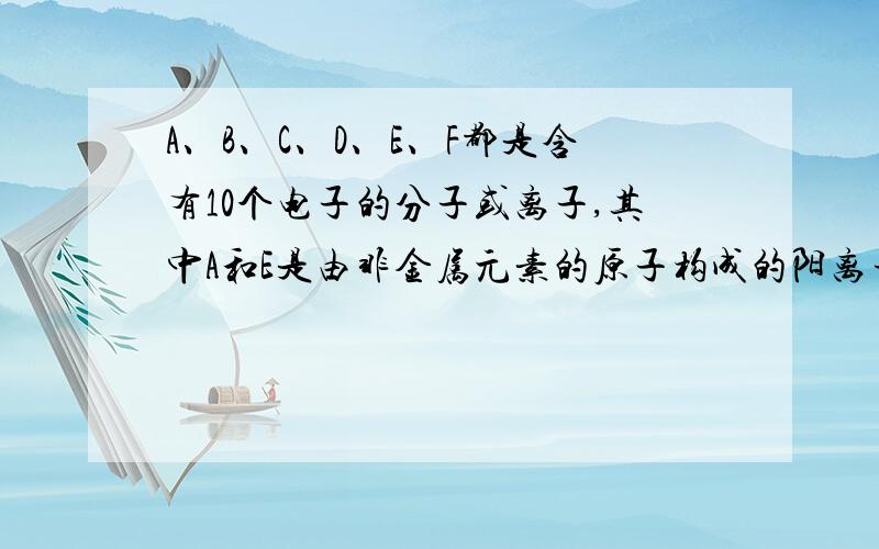 A、B、C、D、E、F都是含有10个电子的分子或离子,其中A和E是由非金属元素的原子构成的阳离子A+B=C+D.E+B=2D.E+C=A+D在溶液中F有下列变化F+B生成白色沉淀 生成的白色沉淀分两个反应进行 1、白色沉