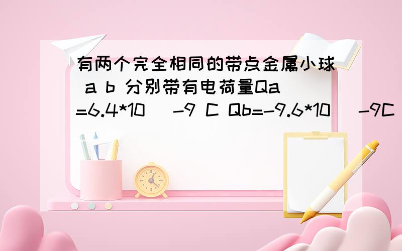 有两个完全相同的带点金属小球 a b 分别带有电荷量Qa=6.4*10^ -9 C Qb=-9.6*10^ -9C 两球相距80厘米 求两球间的库伦力 让两金属小球接触 在放置在原来的位置 金属a、b电荷量分别带多少?并求两球间