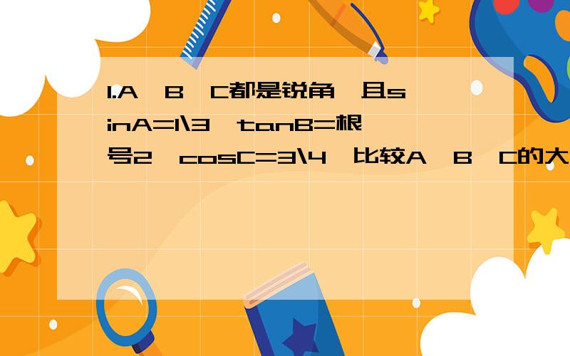 1.A、B、C都是锐角,且sinA=1\3,tanB=根号2,cosC=3\4,比较A、B、C的大小2.（以b为底 1\b 的对数） 小于 （以a为底 1\b 的对数）小于 （以a为底 b 的对数）求a,b的取值范围0小于a小于b小于13.若f(x)=ax*x-c满