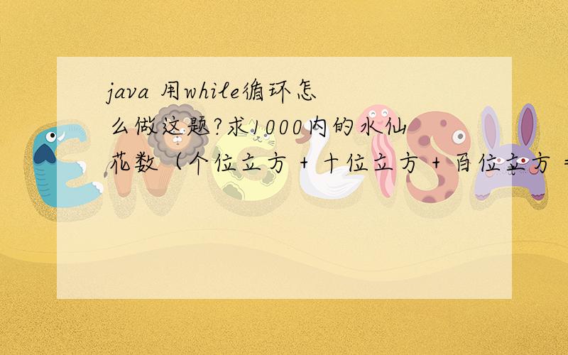 java 用while循环怎么做这题?求1000内的水仙花数（个位立方 + 十位立方 + 百位立方 = 这个数本身）可以的话请注释下分析过程!