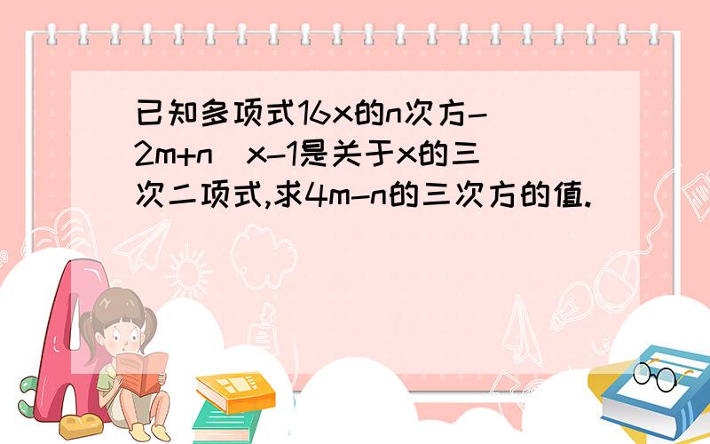 已知多项式16x的n次方-（2m+n）x-1是关于x的三次二项式,求4m-n的三次方的值.