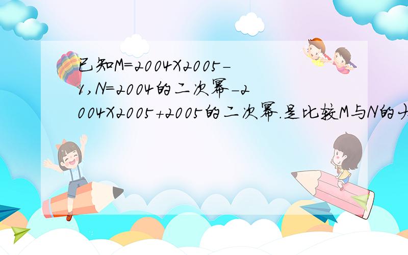 已知M=2004X2005-1,N=2004的二次幂-2004X2005+2005的二次幂.是比较M与N的大小.