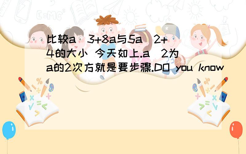 比较a＾3+8a与5a＾2+4的大小 今天如上.a＾2为a的2次方就是要步骤.DO you know