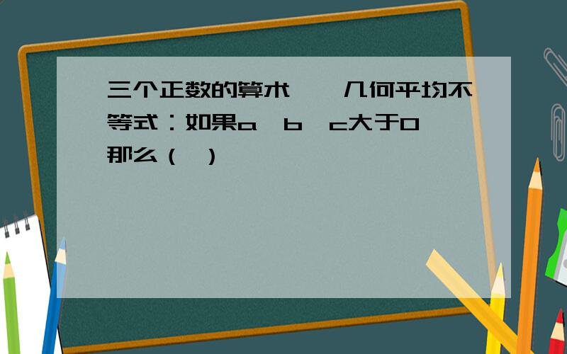 三个正数的算术——几何平均不等式：如果a,b,c大于0,那么（ ）