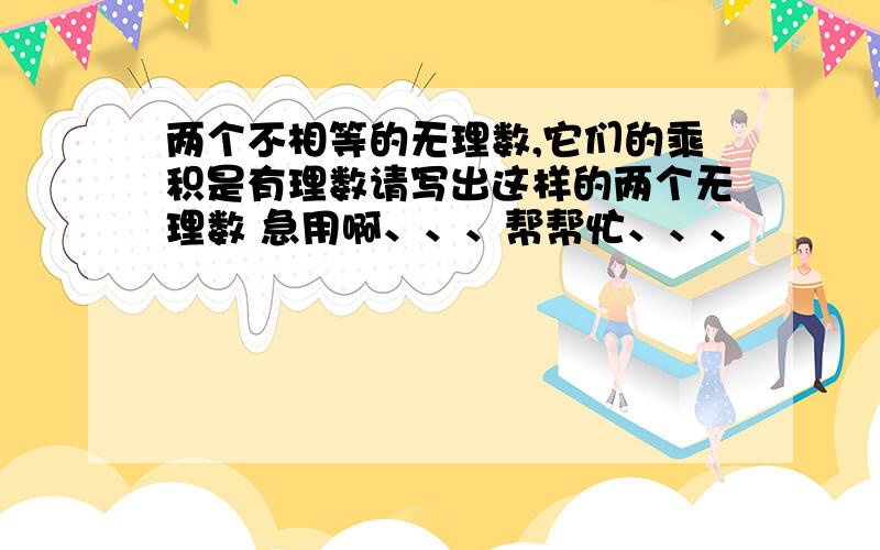 两个不相等的无理数,它们的乘积是有理数请写出这样的两个无理数 急用啊、、、帮帮忙、、、