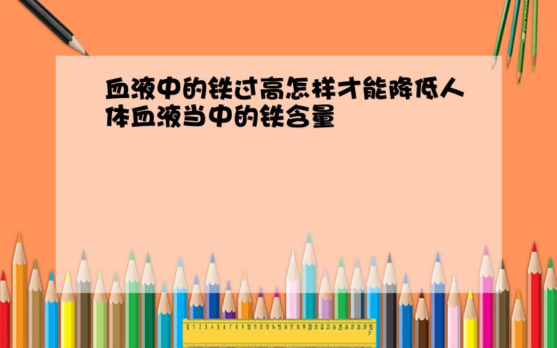 血液中的铁过高怎样才能降低人体血液当中的铁含量