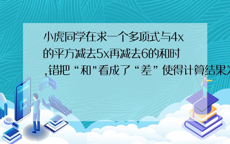 小虎同学在求一个多项式与4x的平方减去5x再减去6的和时,错把“和