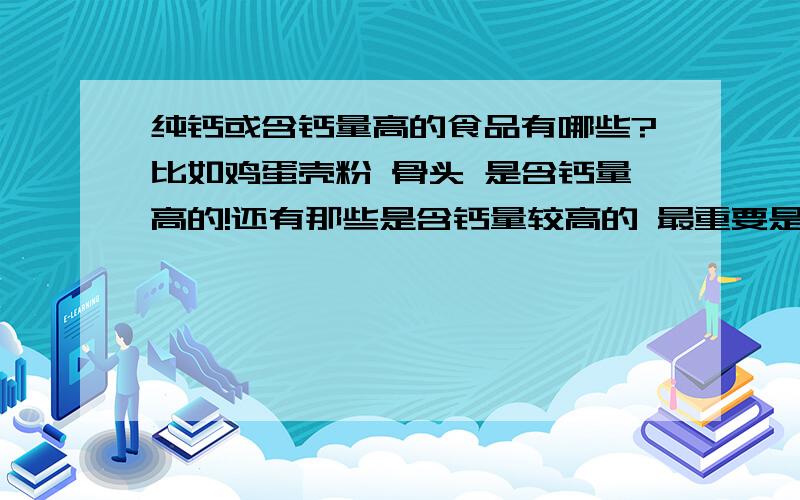 纯钙或含钙量高的食品有哪些?比如鸡蛋壳粉 骨头 是含钙量高的!还有那些是含钙量较高的 最重要是不含磷