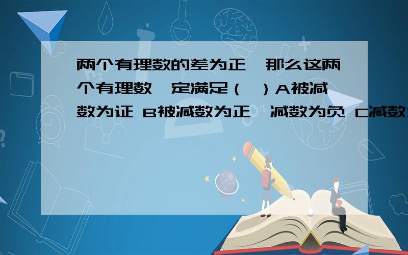 两个有理数的差为正,那么这两个有理数一定满足（ ）A被减数为证 B被减数为正,减数为负 C减数为负 D被减数大于减数