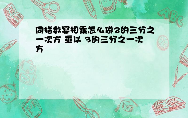 同指数幂相乘怎么做2的三分之一次方 乘以 3的三分之一次方