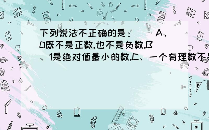 下列说法不正确的是：（）A、0既不是正数,也不是负数.B、1是绝对值最小的数.C、一个有理数不是整数就是分数.D、0的绝对值是0.