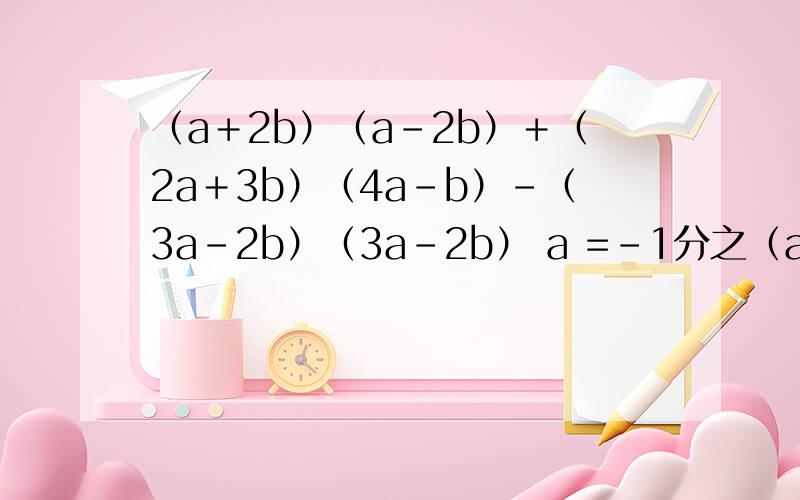 （a＋2b）（a－2b）＋（2a＋3b）（4a－b）－（3a－2b）（3a－2b） a =－1分之（a＋2b）（a－2b）＋（2a＋3b）（4a－b）－（3a－2b）（3a－2b）a =－1分之3 b =3