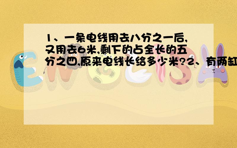 1、一条电线用去八分之一后,又用去6米,剩下的占全长的五分之四,原来电线长给多少米?2、有两缸金鱼,第二缸原有35条,如果从第一缸内取出15条放入第二缸,这是第二缸的金鱼正好是第一缸的