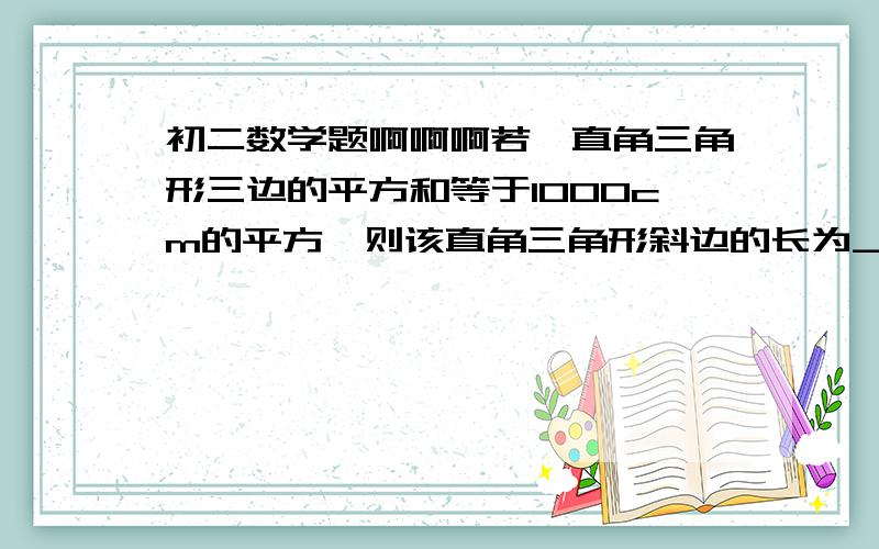 初二数学题啊啊啊若一直角三角形三边的平方和等于1000cm的平方,则该直角三角形斜边的长为________