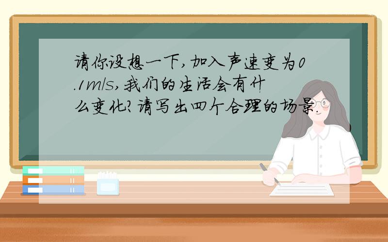 请你设想一下,加入声速变为0.1m/s,我们的生活会有什么变化?请写出四个合理的场景.