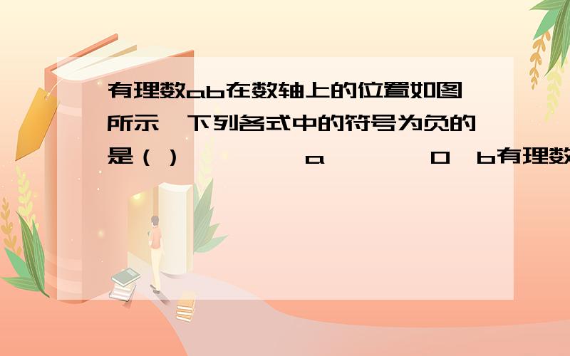 有理数ab在数轴上的位置如图所示,下列各式中的符号为负的是（） ————a————0—b有理数ab在数轴上的位置如图所示,下列各式中的符号为负的是（） A、-a+b B -ab的二次方 C -a三次方b的