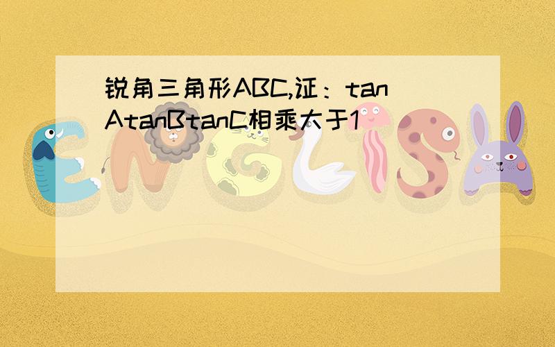 锐角三角形ABC,证：tanAtanBtanC相乘大于1