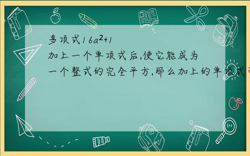 多项式16a²+1加上一个单项式后,使它能成为一个整式的完全平方,那么加上的单项式可以是?加过程