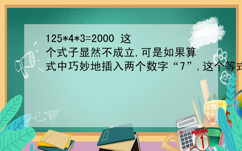 125*4*3=2000 这个式子显然不成立,可是如果算式中巧妙地插入两个数字“7”,这个等式便可以成立,你知道这两个7应该插在哪里?