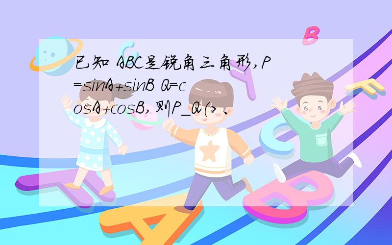 已知 ABC是锐角三角形,P=sinA+sinB Q=cosA+cosB,则P_Q(>、