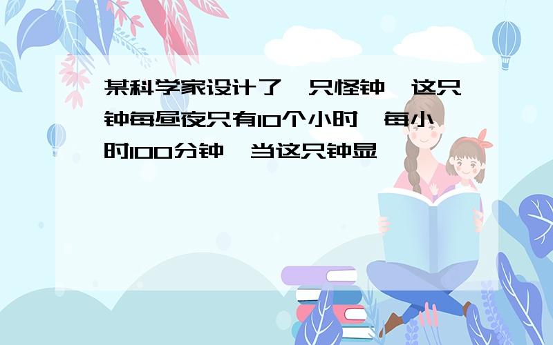 某科学家设计了一只怪钟,这只钟每昼夜只有10个小时,每小时100分钟,当这只钟显