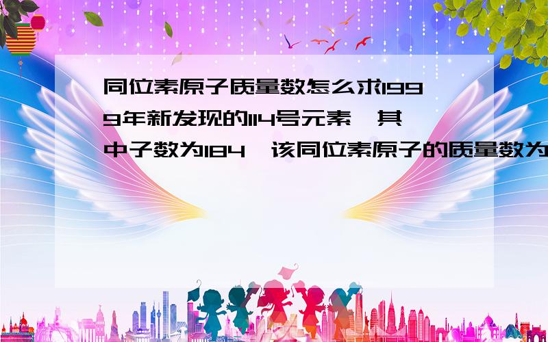 同位素原子质量数怎么求1999年新发现的114号元素,其中子数为184,该同位素原子的质量数为?