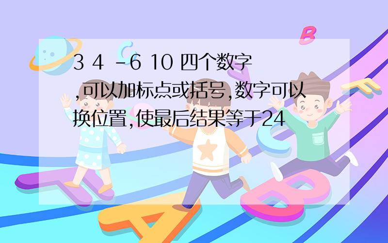 3 4 -6 10 四个数字,可以加标点或括号,数字可以换位置,使最后结果等于24