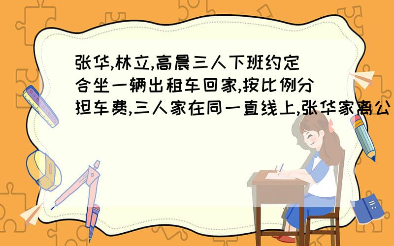 张华,林立,高晨三人下班约定合坐一辆出租车回家,按比例分担车费,三人家在同一直线上,张华家离公司6㎞林立家离公司8km,高晨家离公司10km.,车费前2km6元,2km后每km按1.5元计费,三人各应承担车