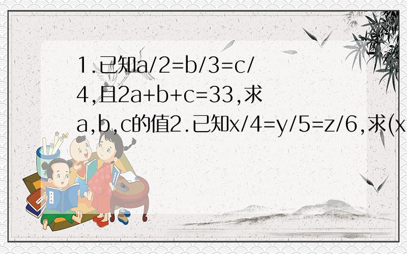 1.已知a/2=b/3=c/4,且2a+b+c=33,求a,b,c的值2.已知x/4=y/5=z/6,求(x-y+3z)/(3x+2y)的值3.小明家承包了两块三角形地△ABC和△A'B'C',已知AB/A'B'=BC/B'C'=AC/A'C'=3/4.且△ABC的周长为120米,你能求出△A'B'C'这块地的周长