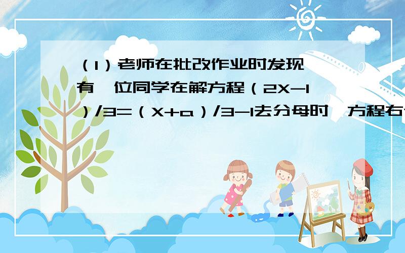 （1）老师在批改作业时发现,有一位同学在解方程（2X-1）/3=（X+a）/3-1去分母时,方程右边的-1没有乘3因而求得方程的解为x=2,请你求出a的值,并写出正确的解题过程写出来.