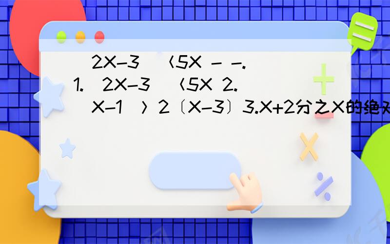 ｜2X-3｜＜5X - -.1.｜2X-3｜＜5X 2.｜X-1｜＞2〔X-3〕3.X+2分之X的绝对值＞X+2分之X