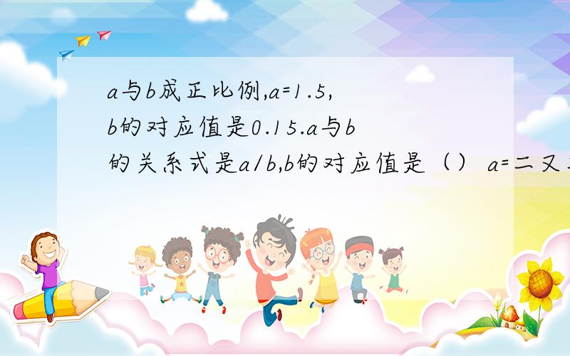 a与b成正比例,a=1.5,b的对应值是0.15.a与b的关系式是a/b,b的对应值是（） a=二又二分之一时,b的对...a与b成正比例,a=1.5,b的对应值是0.15.a与b的关系式是a/b,b的对应值是（）a=二又二分之一时,b的对