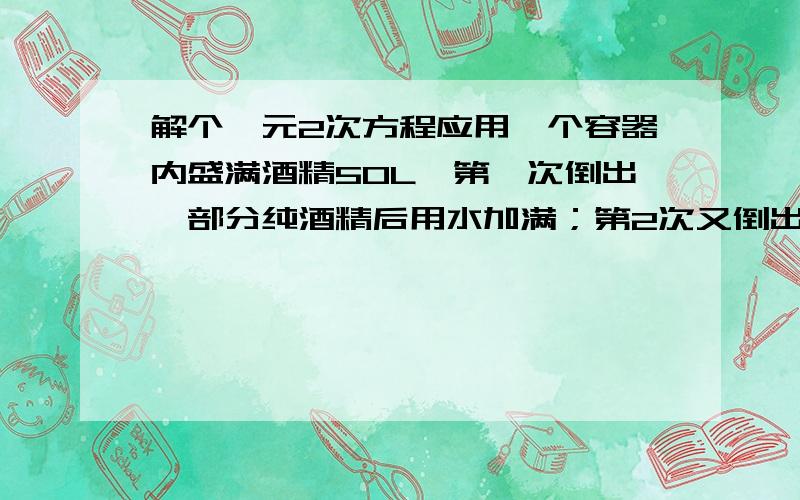 解个一元2次方程应用一个容器内盛满酒精50L,第一次倒出一部分纯酒精后用水加满；第2次又倒出同样多的酒精溶液,再用水加满,这时容器中的酒精溶液含纯酒精32L,求每次倒出溶液的升数.