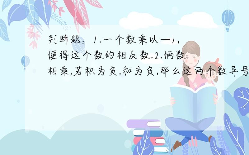 判断题：1.一个数乘以—1,便得这个数的相反数.2.俩数相乘,若积为负,和为负,那么这两个数异号.