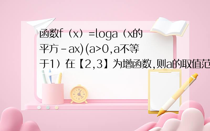 函数f（x）=loga（x的平方-ax)(a>0,a不等于1）在【2,3】为增函数,则a的取值范围是A.(1,正无穷） B.（0,1） C.（0,1）并(1,2)  D.(1,2)