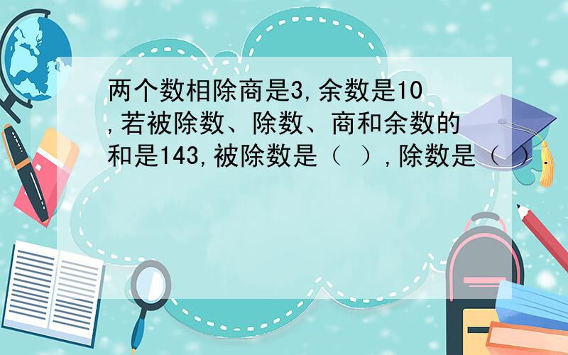 两个数相除商是3,余数是10,若被除数、除数、商和余数的和是143,被除数是（ ）,除数是（ ）.