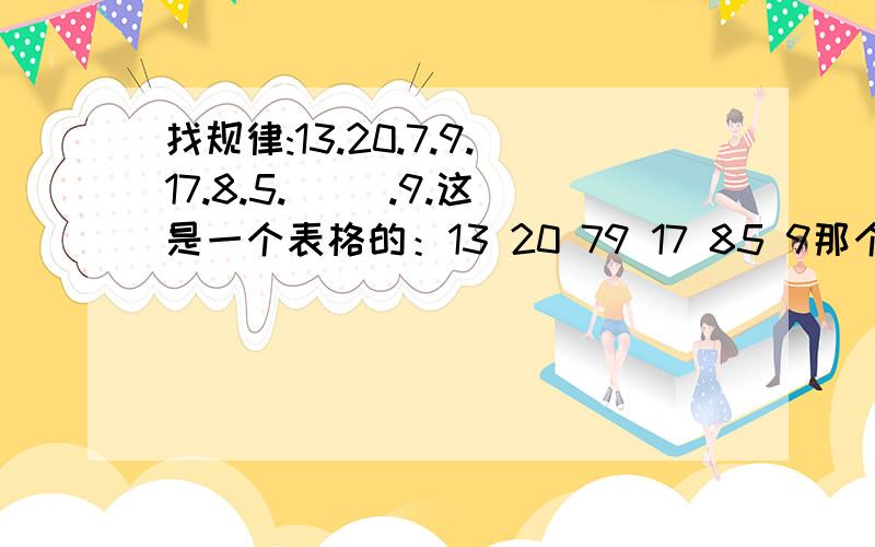 找规律:13.20.7.9.17.8.5.( ).9.这是一个表格的：13 20 79 17 85 9那个应填什么?各位人士快回答,好的我一定给分!嘻嘻……表格是这样的：13 .20 .79 .17 .85 .（ ） .9