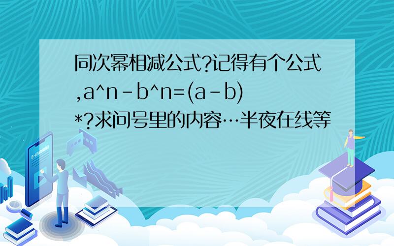 同次幂相减公式?记得有个公式,a^n-b^n=(a-b)*?求问号里的内容…半夜在线等