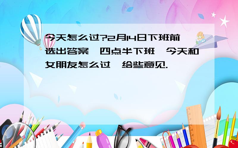 今天怎么过?2月14日下班前选出答案,四点半下班,今天和女朋友怎么过,给些意见.